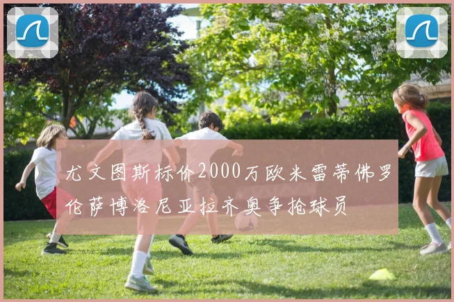 尤文图斯标价2000万欧米雷蒂佛罗伦萨博洛尼亚拉齐奥争抢球员