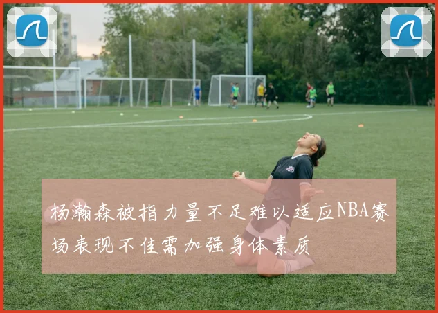 杨瀚森被指力量不足难以适应NBA赛场表现不佳需加强身体素质