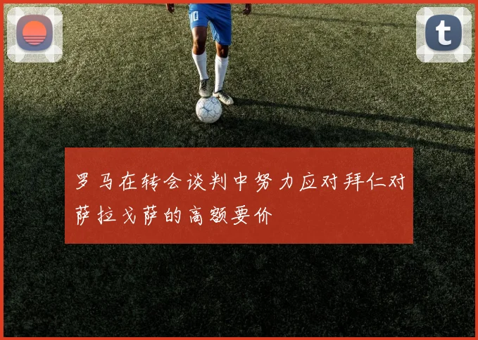 罗马在转会谈判中努力应对拜仁对萨拉戈萨的高额要价