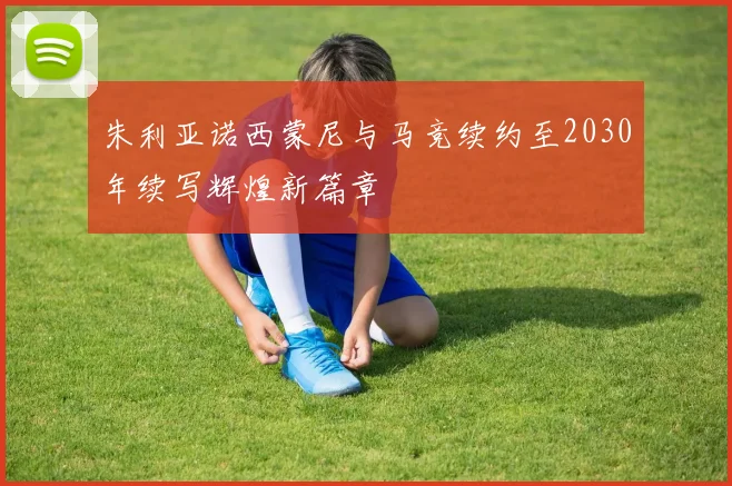 朱利亚诺西蒙尼与马竞续约至2030年续写辉煌新篇章