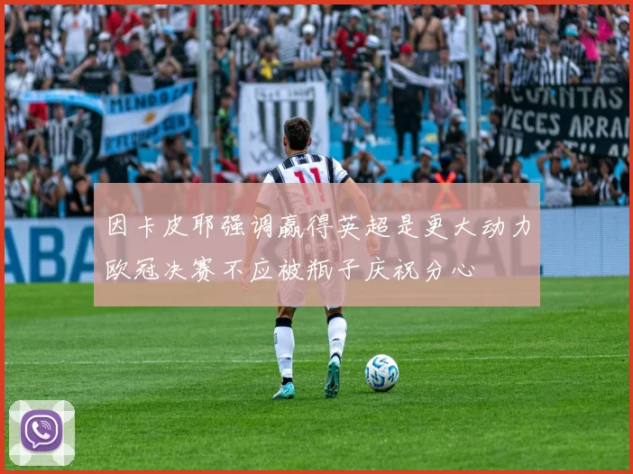 因卡皮耶强调赢得英超是更大动力欧冠决赛不应被瓶子庆祝分心