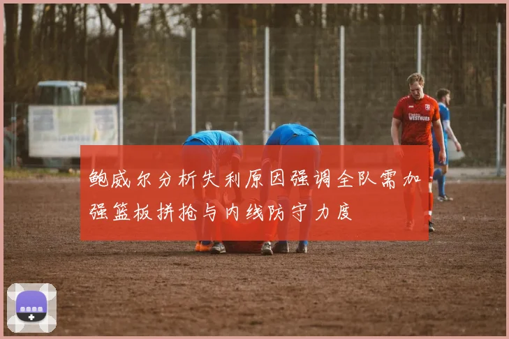 鲍威尔分析失利原因强调全队需加强篮板拼抢与内线防守力度