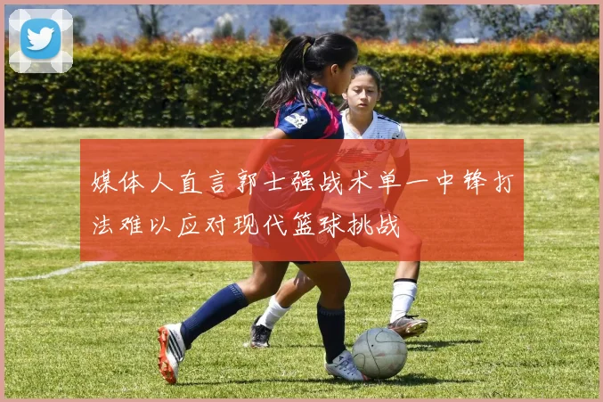 媒体人直言郭士强战术单一中锋打法难以应对现代篮球挑战