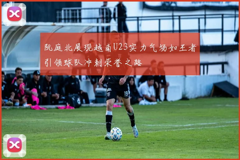 阮庭北展现越南U23实力气场如王者引领球队冲刺荣誉之路