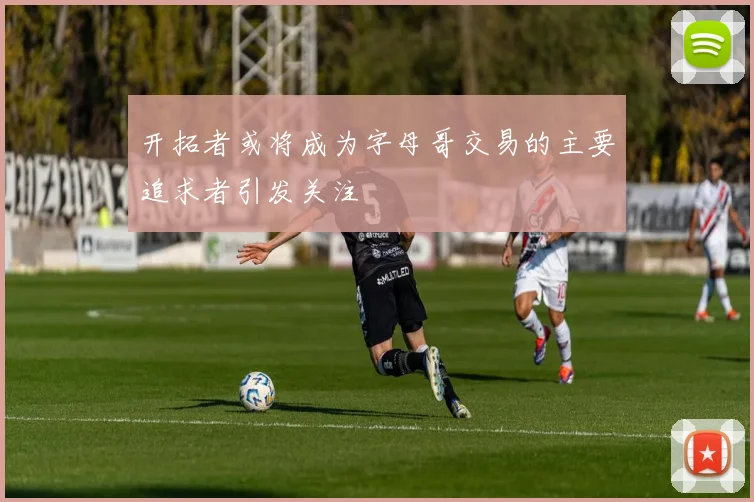 开拓者或将成为字母哥交易的主要追求者引发关注