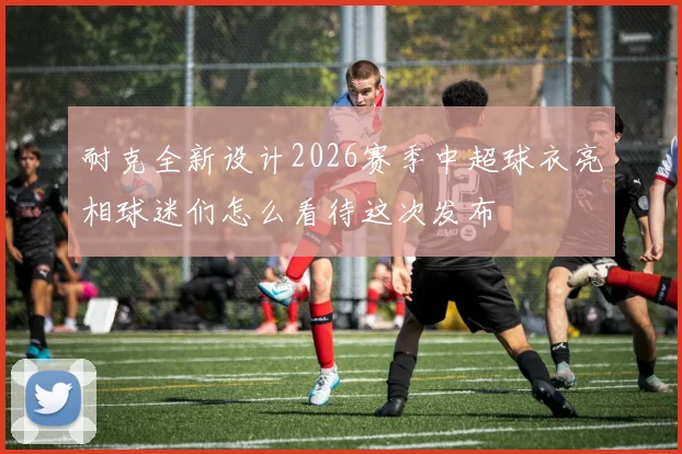 耐克全新设计2026赛季中超球衣亮相球迷们怎么看待这次发布