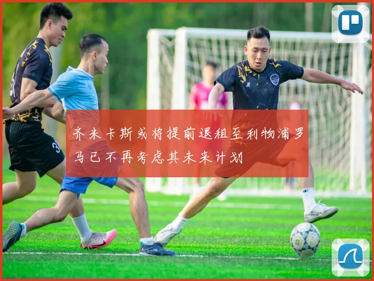 齐米卡斯或将提前退租至利物浦罗马已不再考虑其未来计划