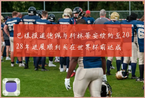 巴媒报道德佩与科林蒂安续约至2028年进展顺利或在世界杯前达成