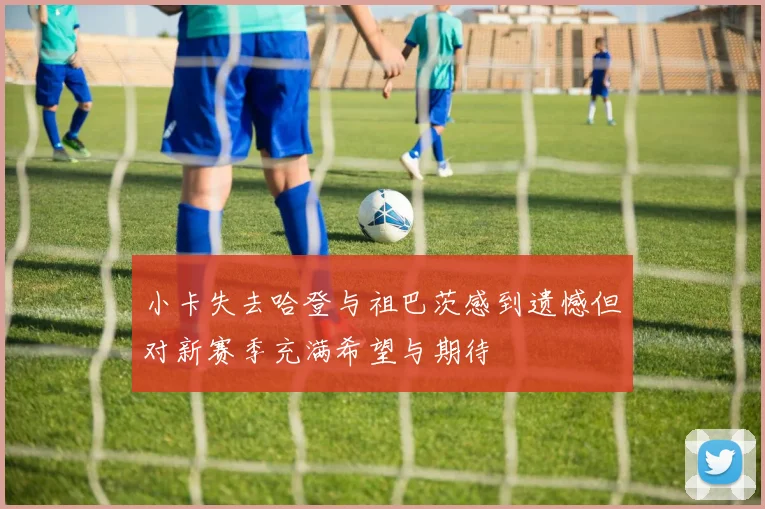 小卡失去哈登与祖巴茨感到遗憾但对新赛季充满希望与期待