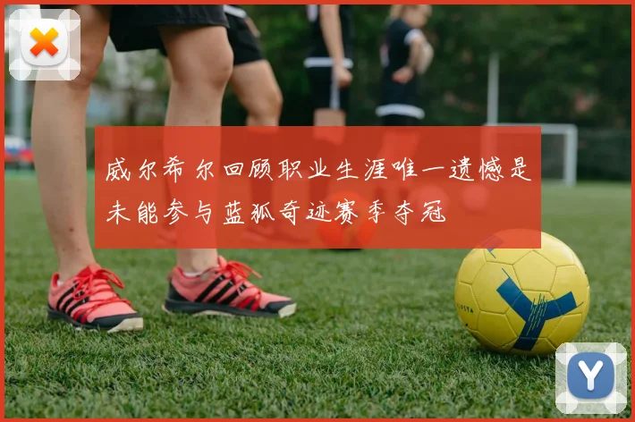 威尔希尔回顾职业生涯唯一遗憾是未能参与蓝狐奇迹赛季夺冠
