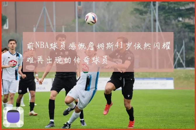前NBA球员感慨詹姆斯41岁依然闪耀难再出现的传奇球员