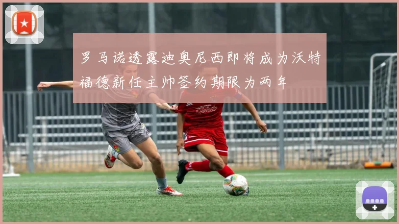 罗马诺透露迪奥尼西即将成为沃特福德新任主帅签约期限为两年